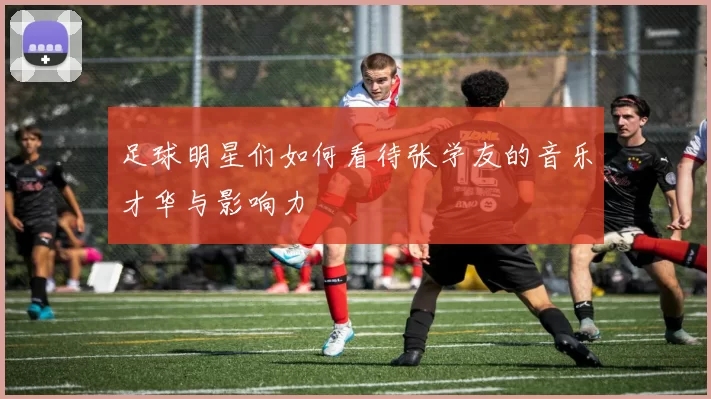 足球明星们如何看待张学友的音乐才华与影响力