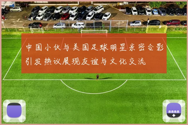 中国小伙与美国足球明星亲密合影引发热议展现友谊与文化交流