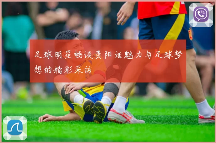 足球明星畅谈贵阳话魅力与足球梦想的精彩采访