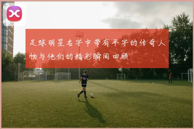 足球明星名字中带有平字的传奇人物与他们的精彩瞬间回顾
