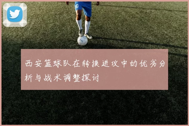西安篮球队在转换进攻中的优劣分析与战术调整探讨