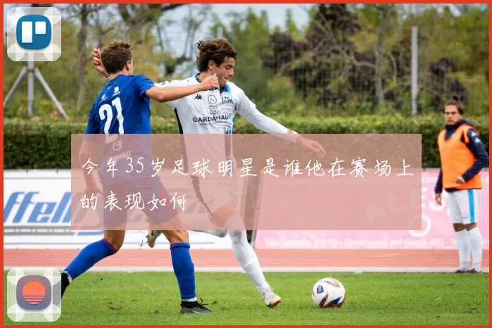 今年35岁足球明星是谁他在赛场上的表现如何
