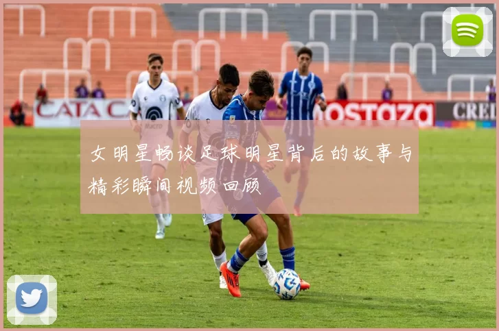 女明星畅谈足球明星背后的故事与精彩瞬间视频回顾