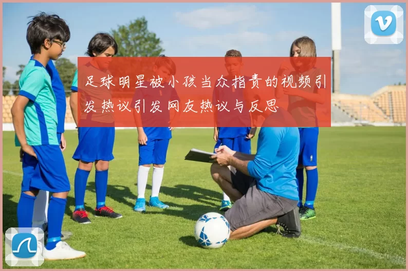 足球明星被小孩当众指责的视频引发热议引发网友热议与反思