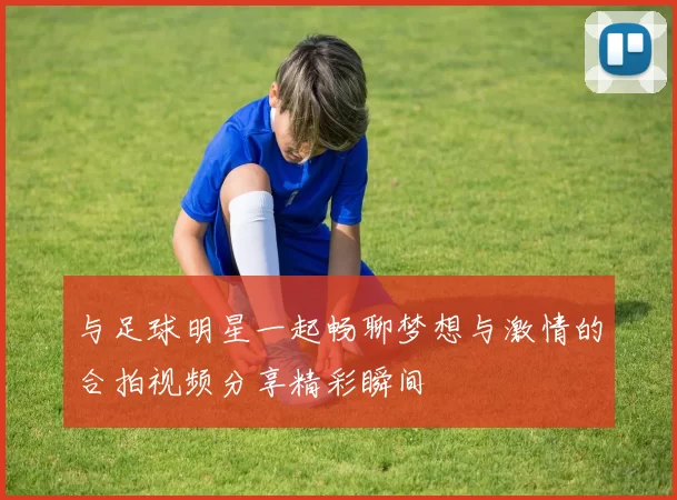 与足球明星一起畅聊梦想与激情的合拍视频分享精彩瞬间