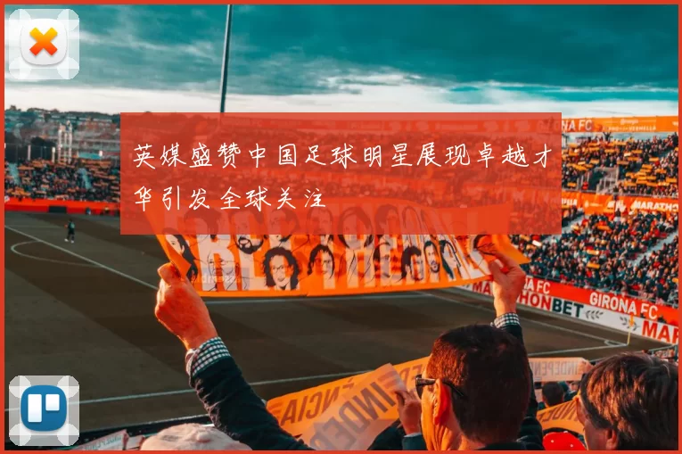 英媒盛赞中国足球明星展现卓越才华引发全球关注