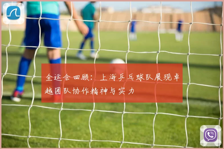 全运会回顾：上海乒乓球队展现卓越团队协作精神与实力