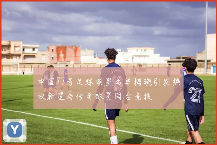 中国77号足球明星名单揭晓引发热议新星与传奇球员同台竞技