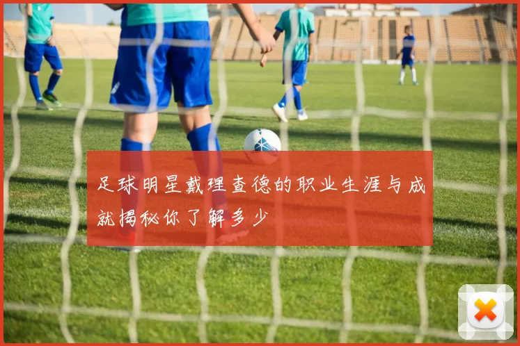 足球明星戴理查德的职业生涯与成就揭秘你了解多少