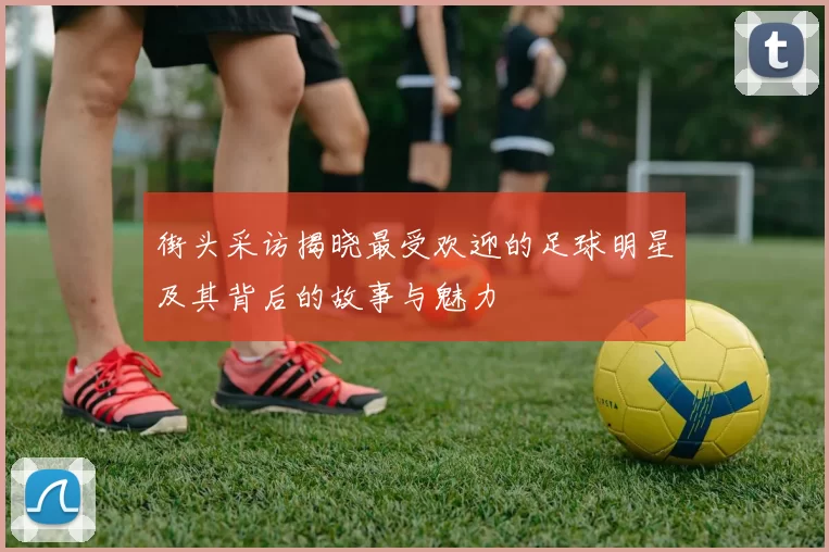 街头采访揭晓最受欢迎的足球明星及其背后的故事与魅力