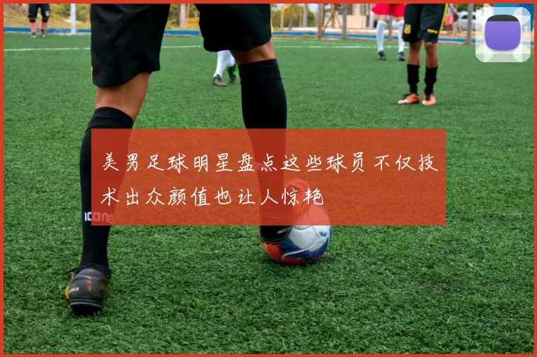 美男足球明星盘点这些球员不仅技术出众颜值也让人惊艳