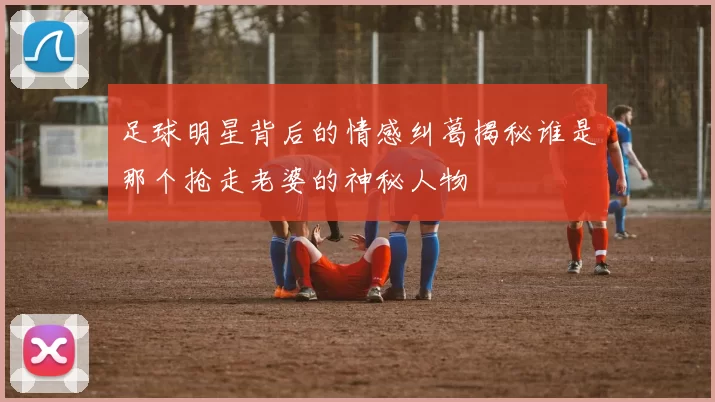 足球明星背后的情感纠葛揭秘谁是那个抢走老婆的神秘人物