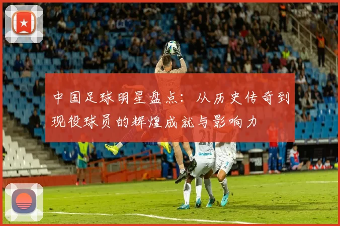 中国足球明星盘点：从历史传奇到现役球员的辉煌成就与影响力