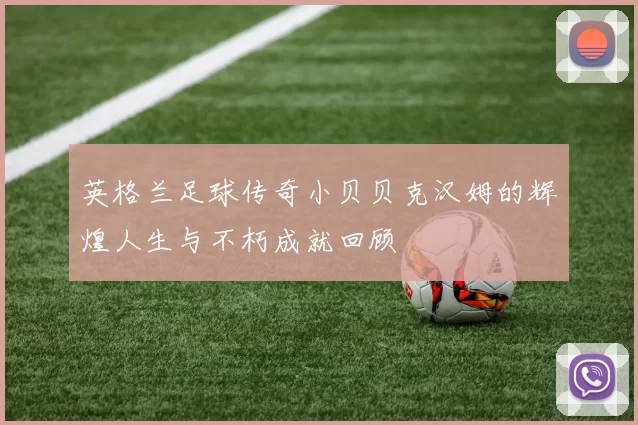 英格兰足球传奇小贝贝克汉姆的辉煌人生与不朽成就回顾