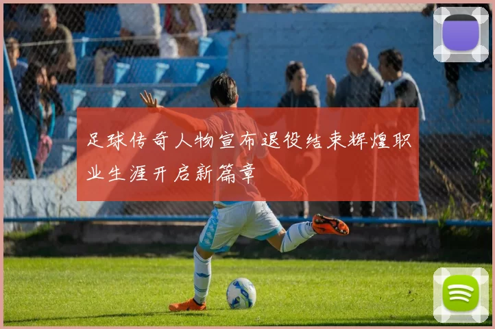 足球传奇人物宣布退役结束辉煌职业生涯开启新篇章