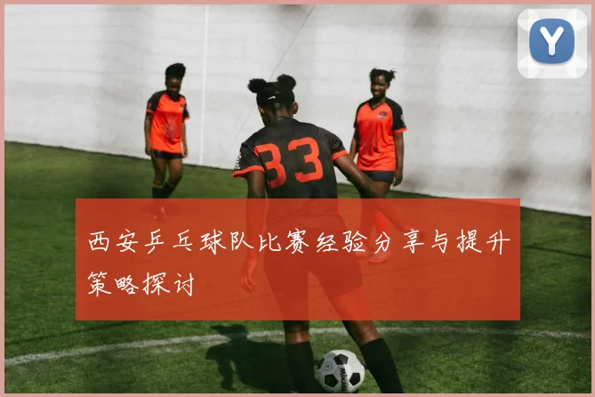 西安乒乓球队比赛经验分享与提升策略探讨