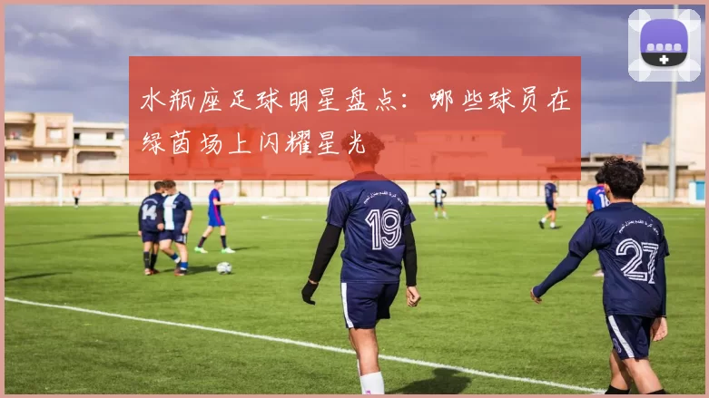水瓶座足球明星盘点：哪些球员在绿茵场上闪耀星光