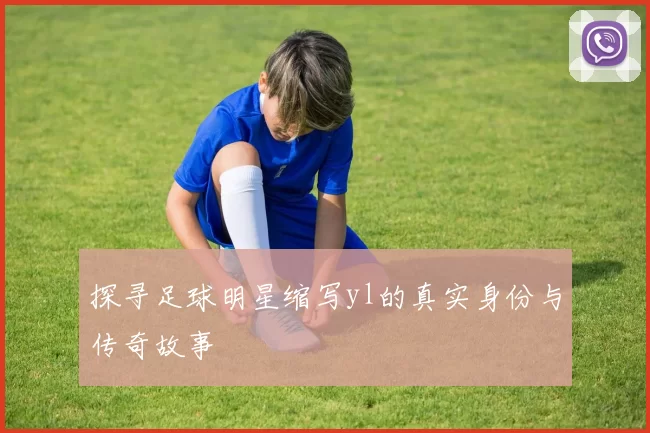 探寻足球明星缩写yl的真实身份与传奇故事