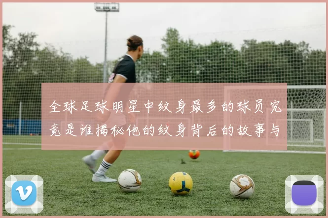 全球足球明星中纹身最多的球员究竟是谁揭秘他的纹身背后的故事与意义
