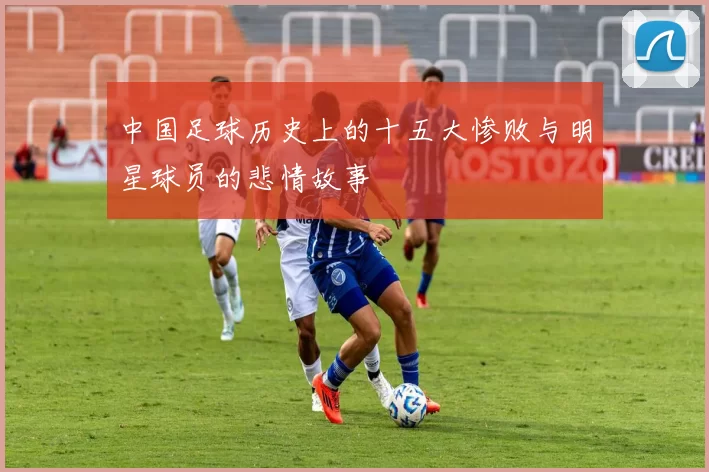 中国足球历史上的十五大惨败与明星球员的悲情故事