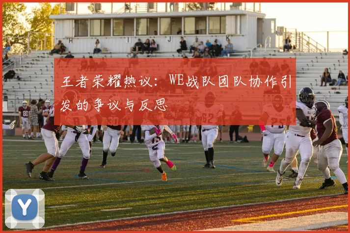王者荣耀热议：WE战队团队协作引发的争议与反思