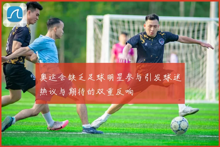奥运会缺乏足球明星参与引发球迷热议与期待的双重反响
