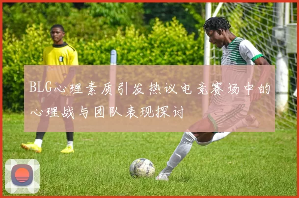 BLG心理素质引发热议电竞赛场中的心理战与团队表现探讨