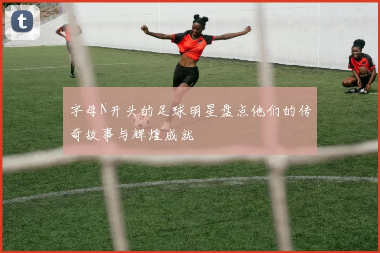 字母N开头的足球明星盘点他们的传奇故事与辉煌成就