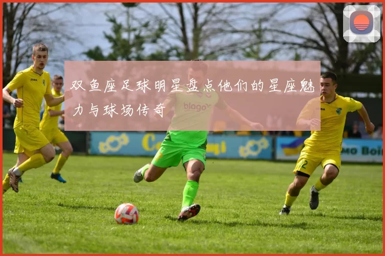 双鱼座足球明星盘点他们的星座魅力与球场传奇