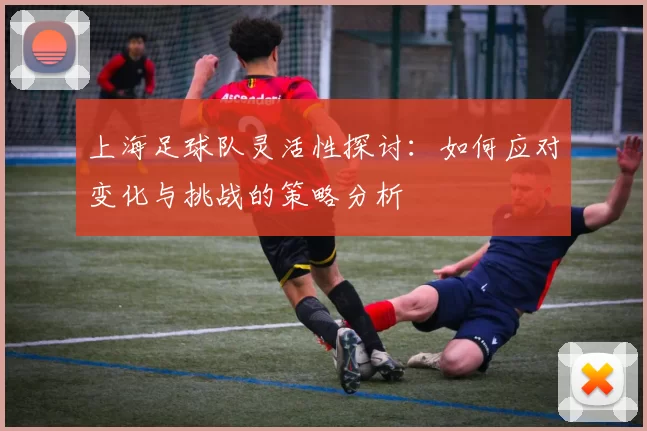 上海足球队灵活性探讨：如何应对变化与挑战的策略分析