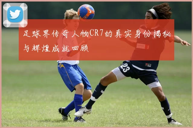 足球界传奇人物CR7的真实身份揭秘与辉煌成就回顾