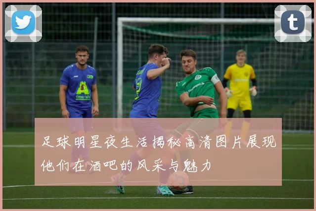 足球明星夜生活揭秘高清图片展现他们在酒吧的风采与魅力