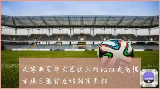 足球明星与女团收入对比谁更高揭示娱乐圈背后的财富真相