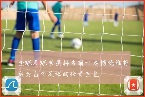 全球足球明星排名前十名揭晓谁将成为当今足坛的传奇巨星