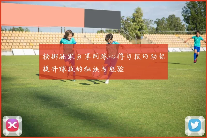 杨娜独家分享网球心得与技巧助你提升球技的秘诀与经验