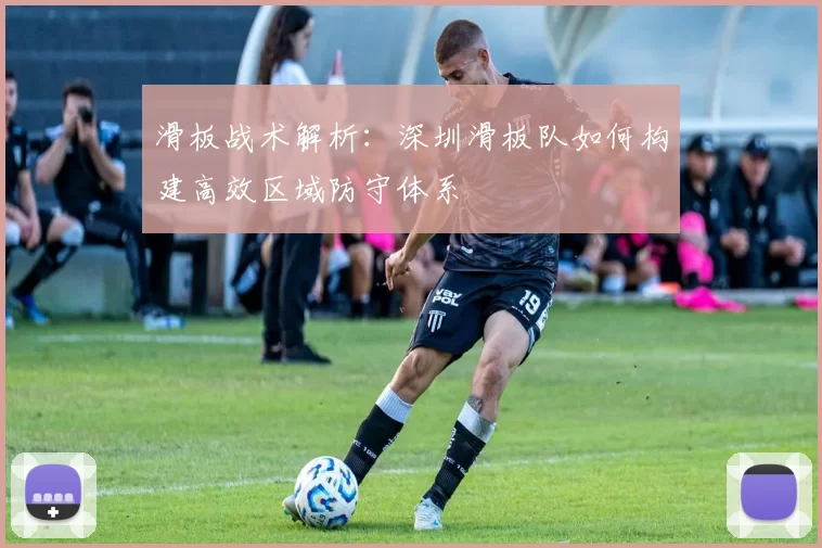 滑板战术解析：深圳滑板队如何构建高效区域防守体系