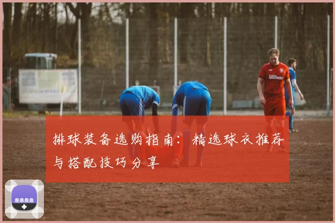 排球装备选购指南：精选球衣推荐与搭配技巧分享
