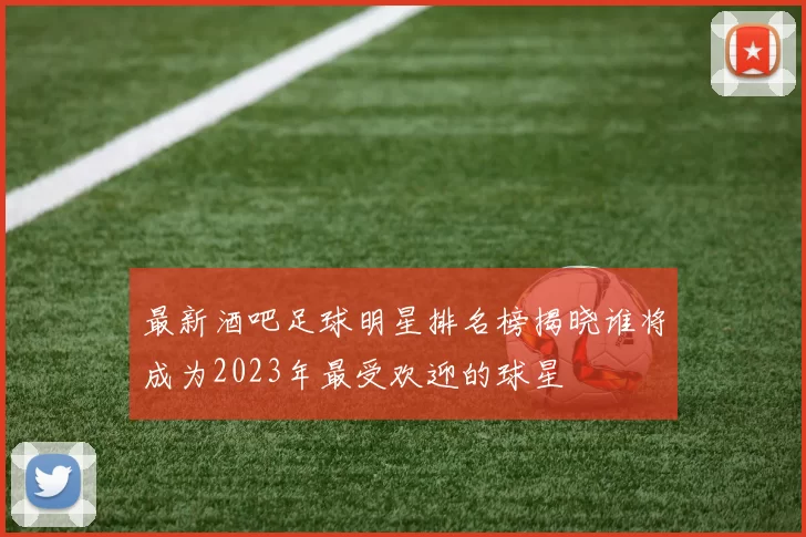 最新酒吧足球明星排名榜揭晓谁将成为2023年最受欢迎的球星