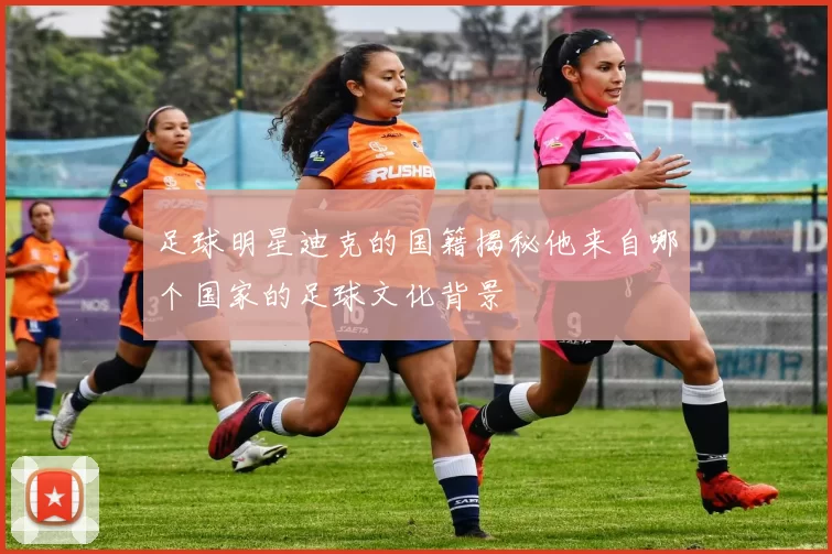 足球明星迪克的国籍揭秘他来自哪个国家的足球文化背景