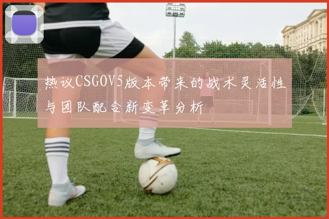 热议CSGOV5版本带来的战术灵活性与团队配合新变革分析