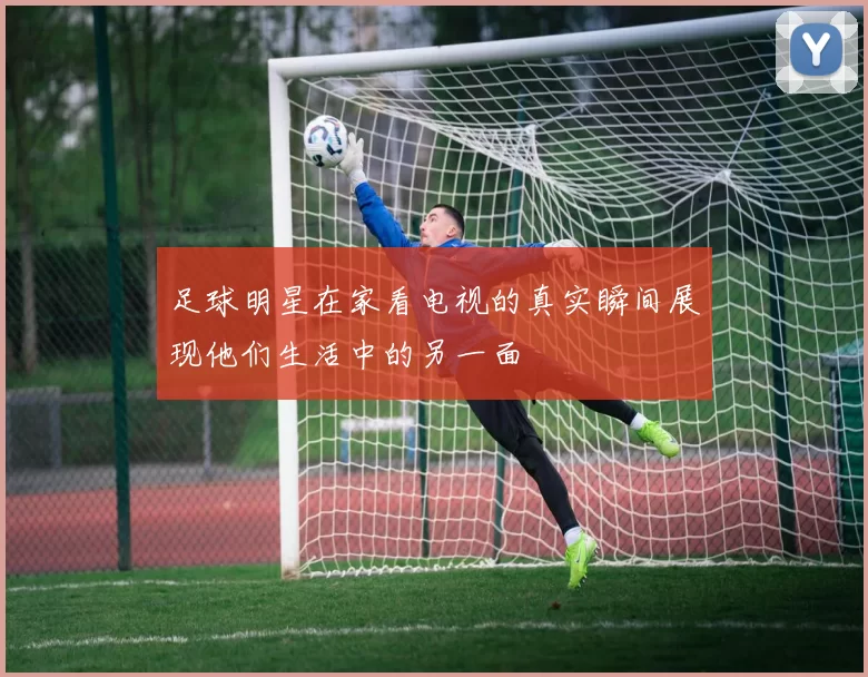 足球明星在家看电视的真实瞬间展现他们生活中的另一面