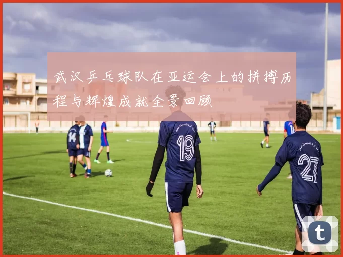 武汉乒乓球队在亚运会上的拼搏历程与辉煌成就全景回顾