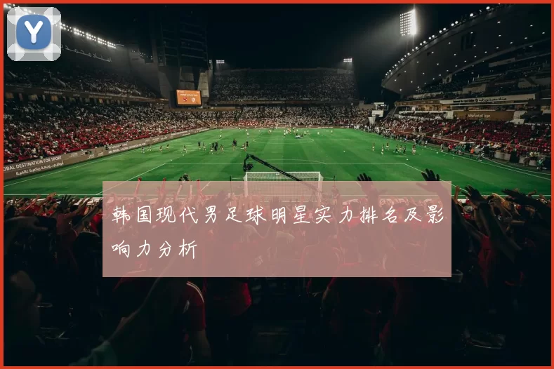韩国现代男足球明星实力排名及影响力分析