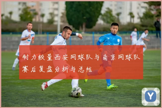耐力较量西安网球队与南京网球队赛后复盘分析与总结