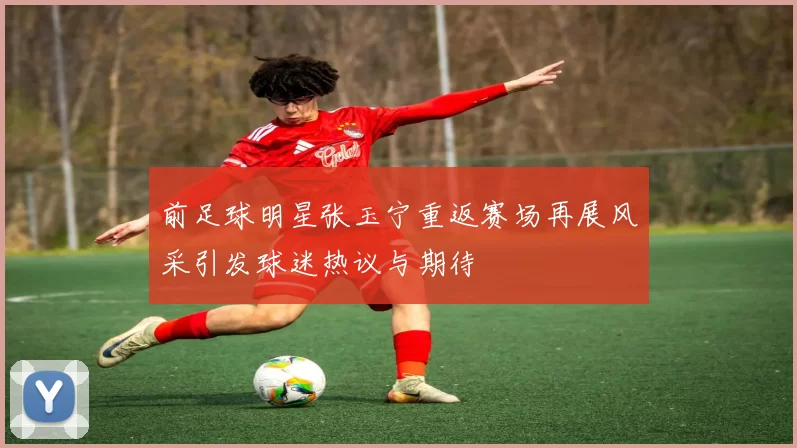 前足球明星张玉宁重返赛场再展风采引发球迷热议与期待