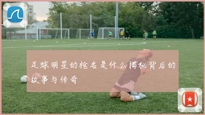 足球明星的枪名是什么揭秘背后的故事与传奇