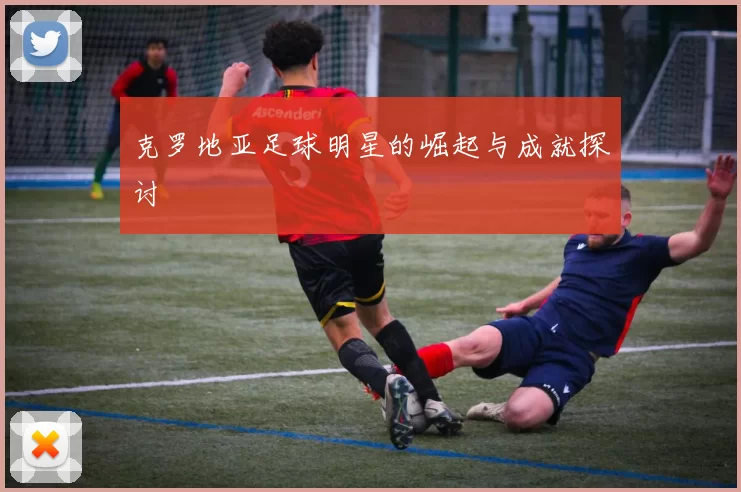 克罗地亚足球明星的崛起与成就探讨