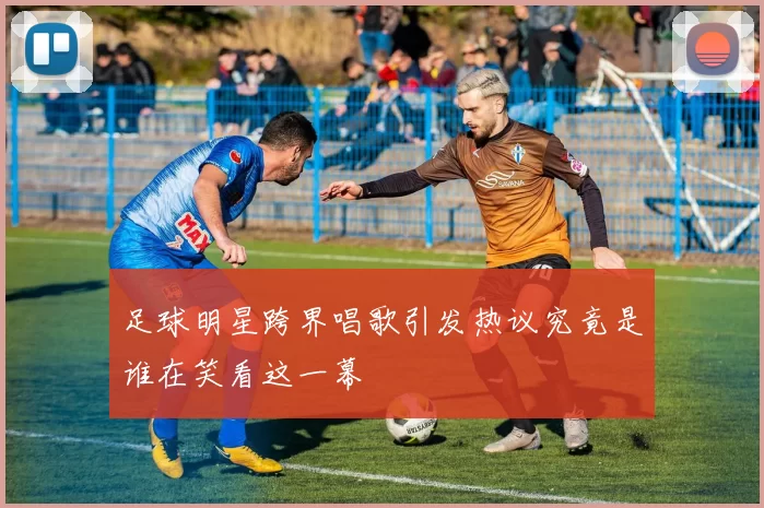 足球明星跨界唱歌引发热议究竟是谁在笑看这一幕