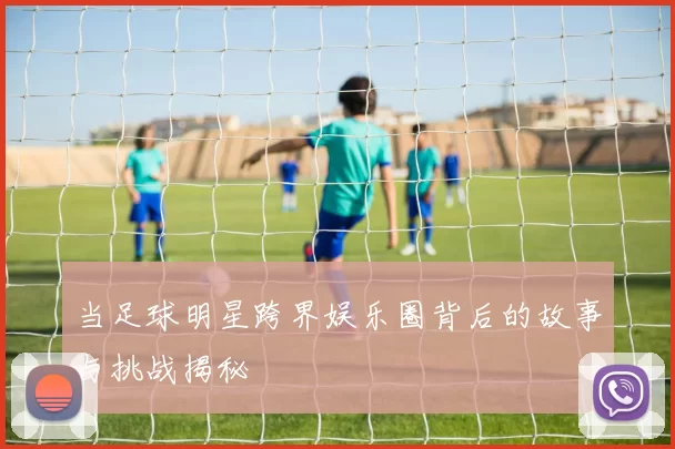 当足球明星跨界娱乐圈背后的故事与挑战揭秘