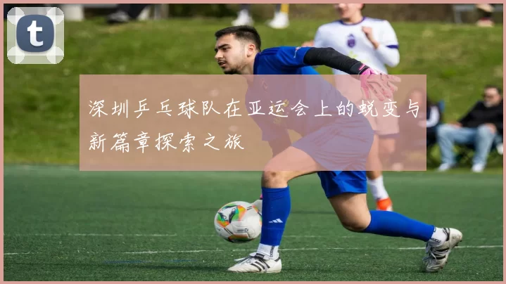 深圳乒乓球队在亚运会上的蜕变与新篇章探索之旅